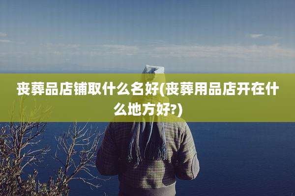 丧葬品店铺取什么名好(丧葬用品店开在什么地方好?)