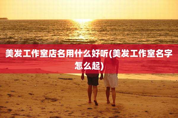 美发工作室店名用什么好听(美发工作室名字怎么起)