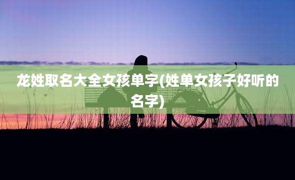龙姓取名大全女孩单字(姓单女孩子好听的名字)