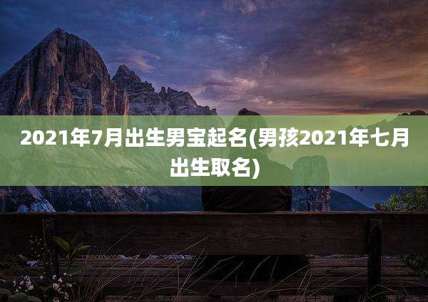 2021年7月出生男宝起名(男孩2021年七月出生取名)