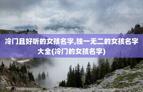 冷门且好听的女孩名字,独一无二的女孩名字大全(冷门的女孩名字)