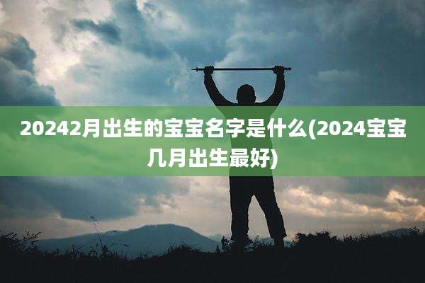 20242月出生的宝宝名字是什么(2024宝宝几月出生最好)