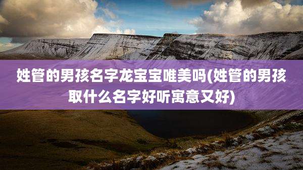姓管的男孩名字龙宝宝唯美吗(姓管的男孩取什么名字好听寓意又好)