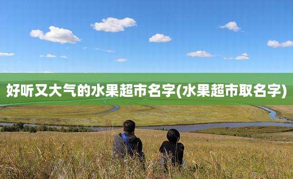 好听又大气的水果超市名字(水果超市取名字)