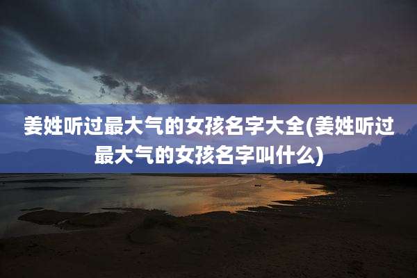 姜姓听过最大气的女孩名字大全(姜姓听过最大气的女孩名字叫什么)