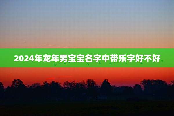2024年龙年男宝宝名字中带乐字好不好