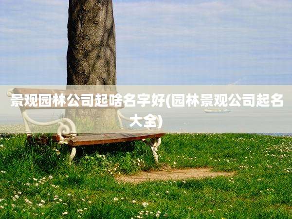 景观园林公司起啥名字好(园林景观公司起名大全)