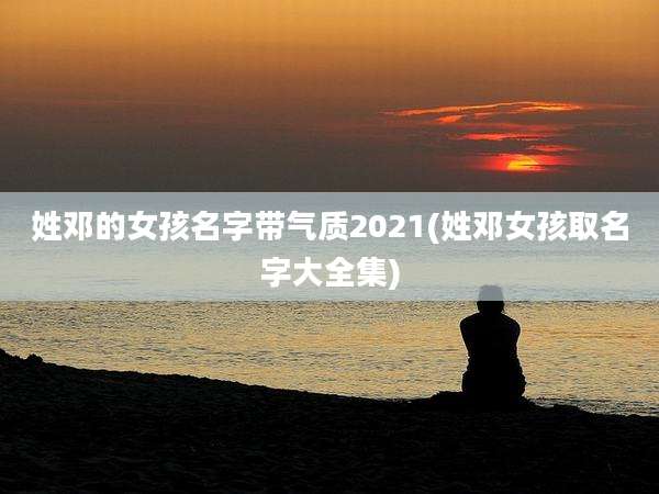 姓邓的女孩名字带气质2021(姓邓女孩取名字大全集)