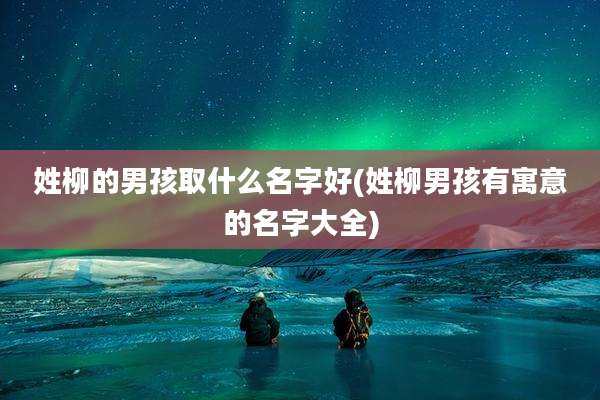 姓柳的男孩取什么名字好(姓柳男孩有寓意的名字大全)