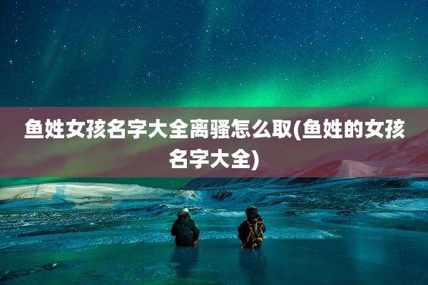 鱼姓女孩名字大全离骚怎么取(鱼姓的女孩名字大全)