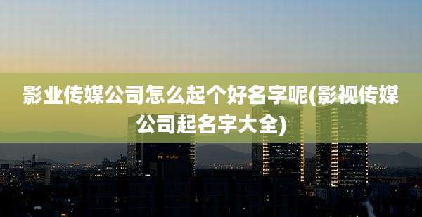 影业传媒公司怎么起个好名字呢(影视传媒公司起名字大全)
