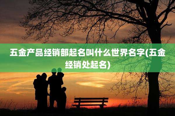 五金产品经销部起名叫什么世界名字(五金经销处起名)