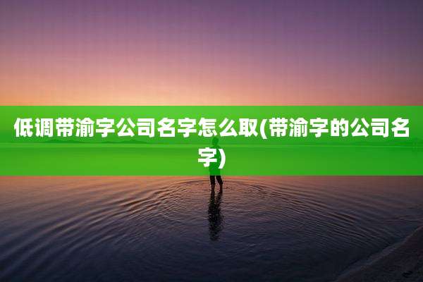 低调带渝字公司名字怎么取(带渝字的公司名字)