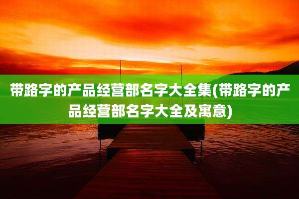 带路字的产品经营部名字大全集(带路字的产品经营部名字大全及寓意)