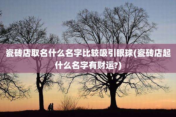 瓷砖店取名什么名字比较吸引眼球(瓷砖店起什么名字有财运?)