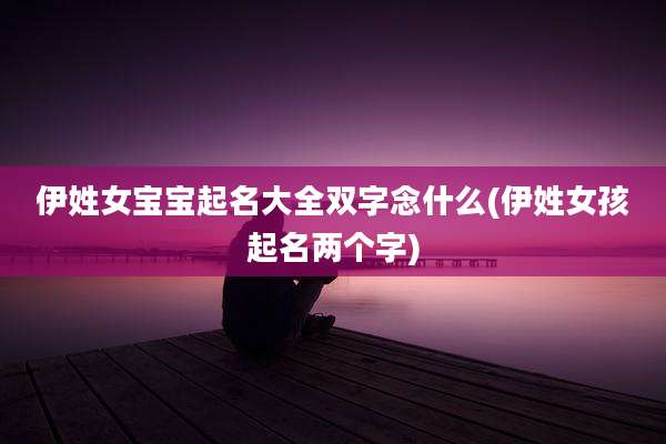 伊姓女宝宝起名大全双字念什么(伊姓女孩起名两个字)