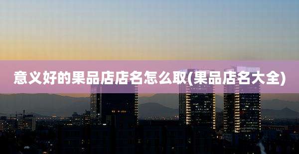 意义好的果品店店名怎么取(果品店名大全)