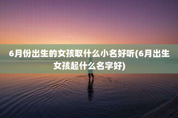 6月份出生的女孩取什么小名好听(6月出生女孩起什么名字好)