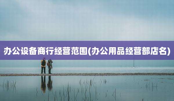 办公设备商行经营范围(办公用品经营部店名)