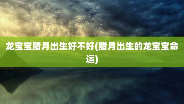龙宝宝腊月出生好不好(腊月出生的龙宝宝命运)