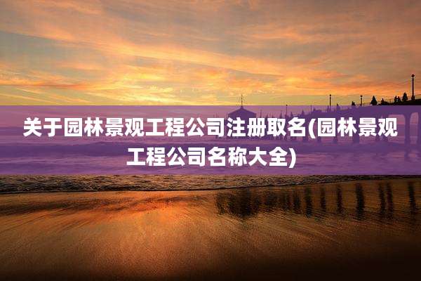 关于园林景观工程公司注册取名(园林景观工程公司名称大全)