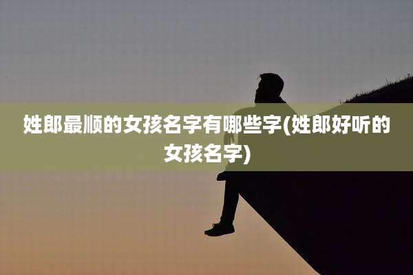 姓郎最顺的女孩名字有哪些字(姓郎好听的女孩名字)