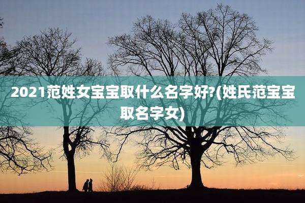 2021范姓女宝宝取什么名字好?(姓氏范宝宝取名字女)