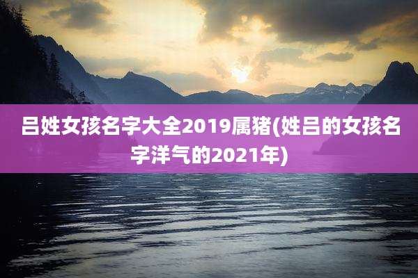吕姓女孩名字大全2019属猪(姓吕的女孩名字洋气的2021年)