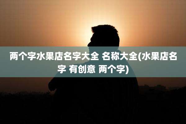 两个字水果店名字大全 名称大全(水果店名字 有创意 两个字)