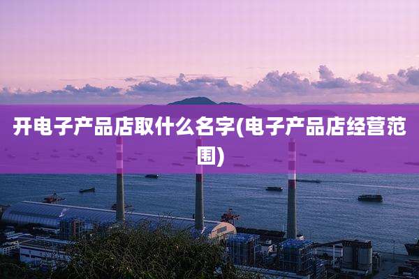开电子产品店取什么名字(电子产品店经营范围)