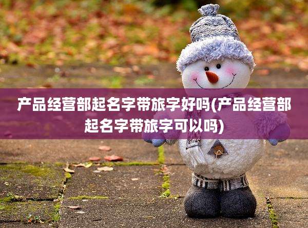 产品经营部起名字带旅字好吗(产品经营部起名字带旅字可以吗)