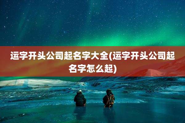 运字开头公司起名字大全(运字开头公司起名字怎么起)