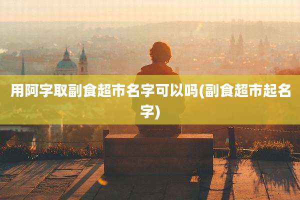 用阿字取副食超市名字可以吗(副食超市起名字)