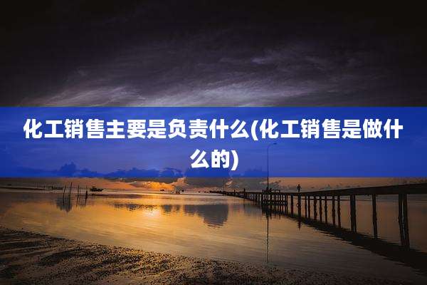 化工销售主要是负责什么(化工销售是做什么的)