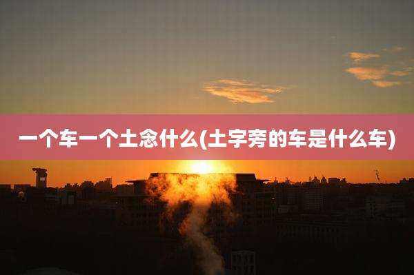 一个车一个土念什么(土字旁的车是什么车)