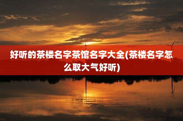 好听的茶楼名字茶馆名字大全(茶楼名字怎么取大气好听)