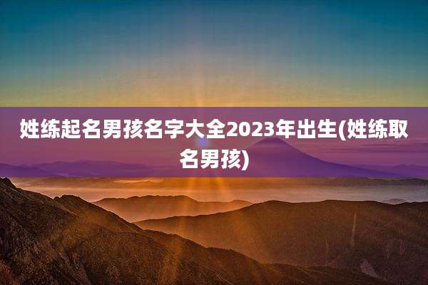 姓练起名男孩名字大全2023年出生(姓练取名男孩)