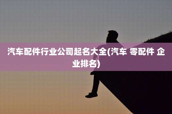 汽车配件行业公司起名大全(汽车 零配件 企业排名)