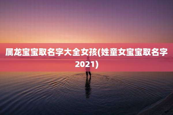 属龙宝宝取名字大全女孩(姓童女宝宝取名字2021)