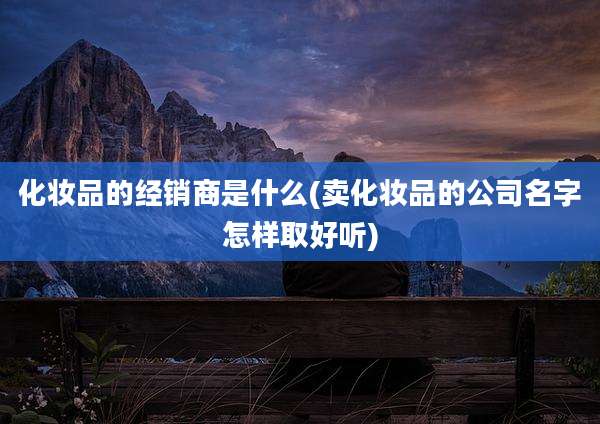 化妆品的经销商是什么(卖化妆品的公司名字怎样取好听)