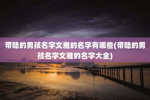 带陆的男孩名字文雅的名字有哪些(带陆的男孩名字文雅的名字大全)