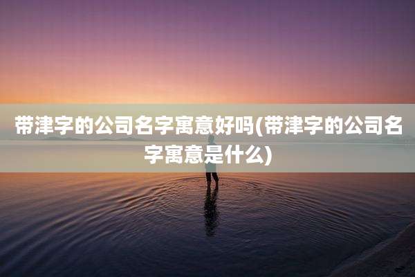 带津字的公司名字寓意好吗(带津字的公司名字寓意是什么)
