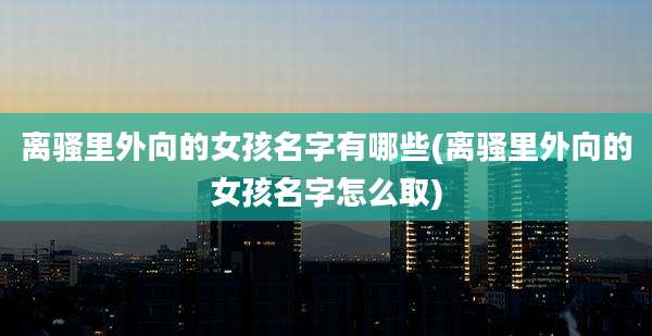 离骚里外向的女孩名字有哪些(离骚里外向的女孩名字怎么取)