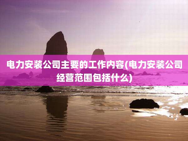 电力安装公司主要的工作内容(电力安装公司经营范围包括什么)