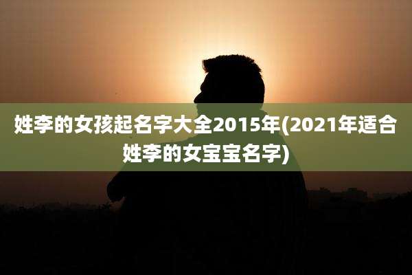 姓李的女孩起名字大全2015年(2021年适合姓李的女宝宝名字)
