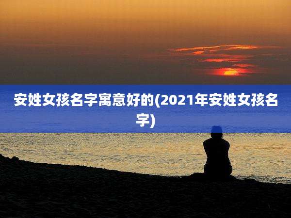 安姓女孩名字寓意好的(2021年安姓女孩名字)