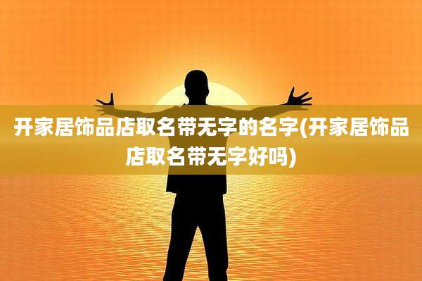开家居饰品店取名带无字的名字(开家居饰品店取名带无字好吗)