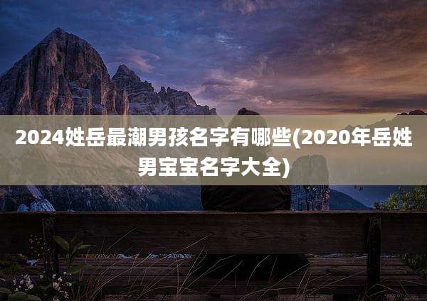 2024姓岳最潮男孩名字有哪些(2020年岳姓男宝宝名字大全)