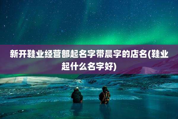 新开鞋业经营部起名字带晨字的店名(鞋业起什么名字好)