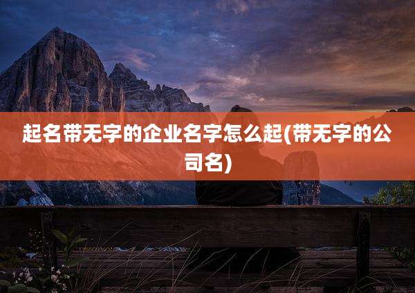 起名带无字的企业名字怎么起(带无字的公司名)